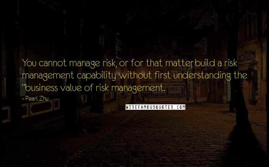 Pearl Zhu Quotes: You cannot manage risk, or for that matter, build a risk management capability without first understanding the "business value of risk management.