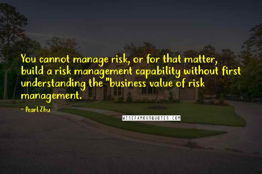 Pearl Zhu Quotes: You cannot manage risk, or for that matter, build a risk management capability without first understanding the "business value of risk management.