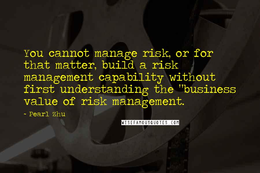 Pearl Zhu Quotes: You cannot manage risk, or for that matter, build a risk management capability without first understanding the "business value of risk management.