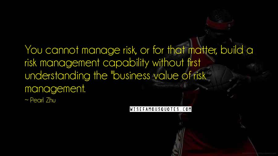 Pearl Zhu Quotes: You cannot manage risk, or for that matter, build a risk management capability without first understanding the "business value of risk management.