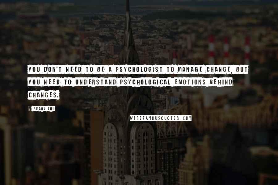 Pearl Zhu Quotes: You don't need to be a psychologist to manage change, but you need to understand psychological emotions behind changes.