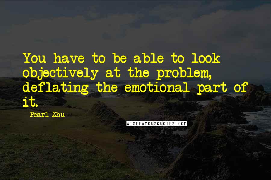 Pearl Zhu Quotes: You have to be able to look objectively at the problem, deflating the emotional part of it.