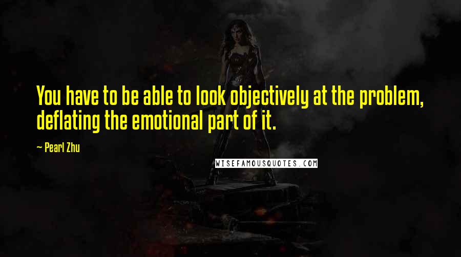 Pearl Zhu Quotes: You have to be able to look objectively at the problem, deflating the emotional part of it.