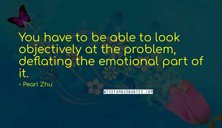 Pearl Zhu Quotes: You have to be able to look objectively at the problem, deflating the emotional part of it.