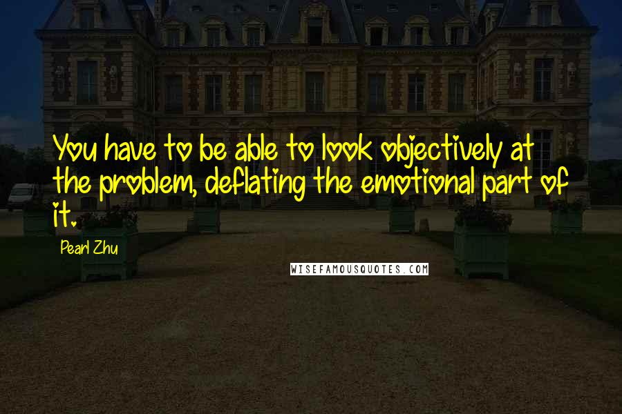 Pearl Zhu Quotes: You have to be able to look objectively at the problem, deflating the emotional part of it.