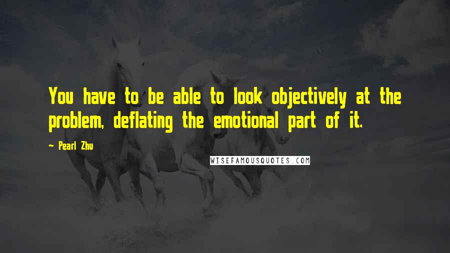 Pearl Zhu Quotes: You have to be able to look objectively at the problem, deflating the emotional part of it.