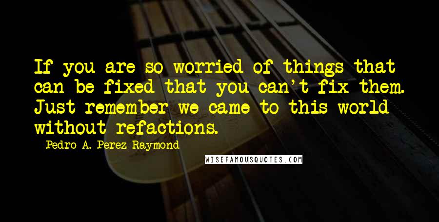 Pedro A. Perez Raymond Quotes: If you are so worried of things that can be fixed that you can't fix them. Just remember we came to this world without refactions.