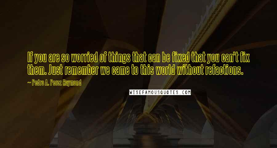 Pedro A. Perez Raymond Quotes: If you are so worried of things that can be fixed that you can't fix them. Just remember we came to this world without refactions.