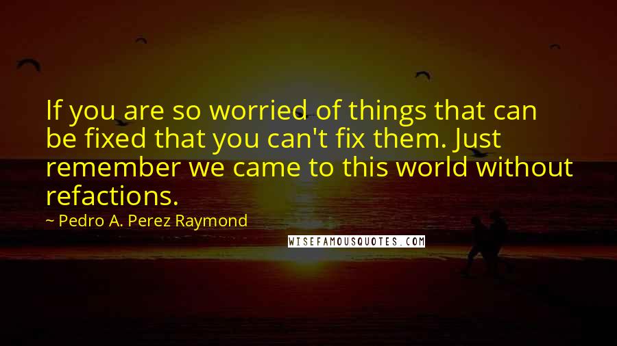 Pedro A. Perez Raymond Quotes: If you are so worried of things that can be fixed that you can't fix them. Just remember we came to this world without refactions.