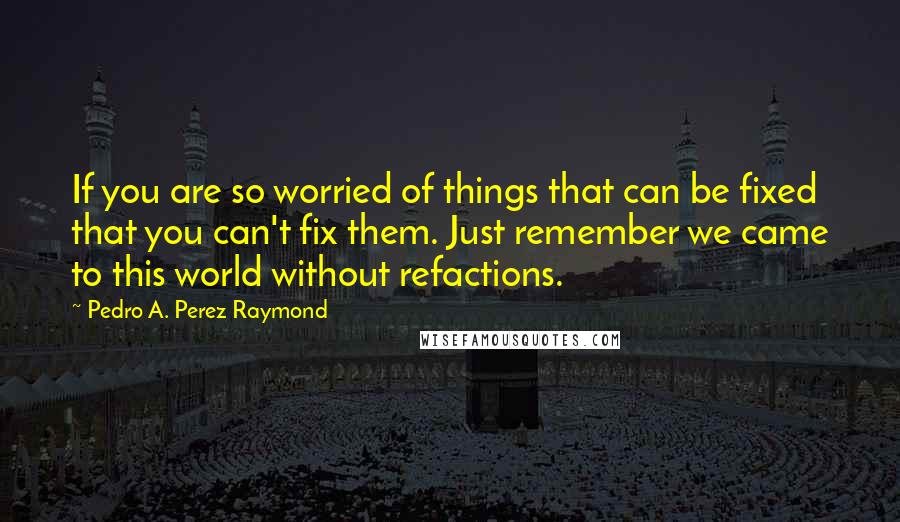 Pedro A. Perez Raymond Quotes: If you are so worried of things that can be fixed that you can't fix them. Just remember we came to this world without refactions.