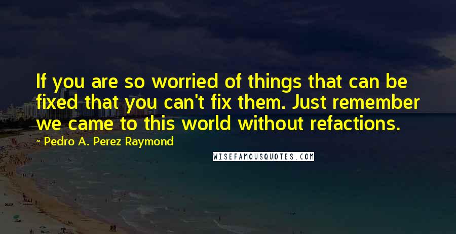 Pedro A. Perez Raymond Quotes: If you are so worried of things that can be fixed that you can't fix them. Just remember we came to this world without refactions.