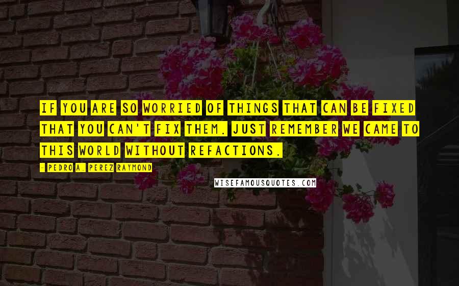 Pedro A. Perez Raymond Quotes: If you are so worried of things that can be fixed that you can't fix them. Just remember we came to this world without refactions.