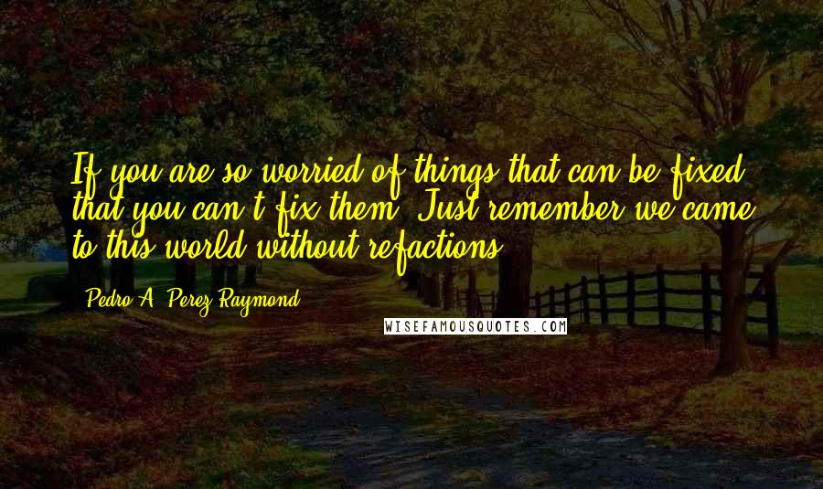 Pedro A. Perez Raymond Quotes: If you are so worried of things that can be fixed that you can't fix them. Just remember we came to this world without refactions.