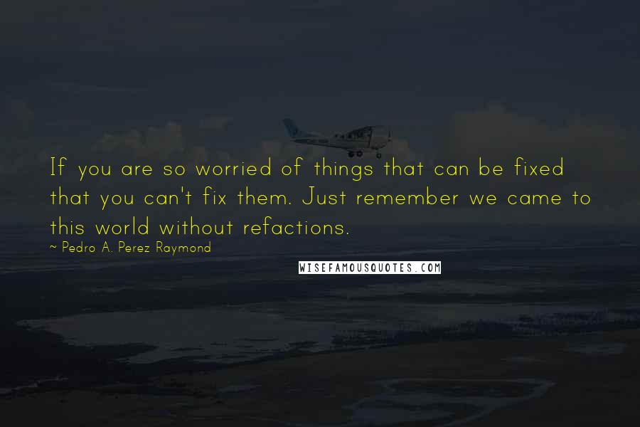 Pedro A. Perez Raymond Quotes: If you are so worried of things that can be fixed that you can't fix them. Just remember we came to this world without refactions.