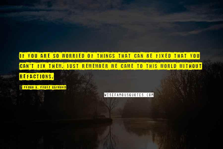 Pedro A. Perez Raymond Quotes: If you are so worried of things that can be fixed that you can't fix them. Just remember we came to this world without refactions.