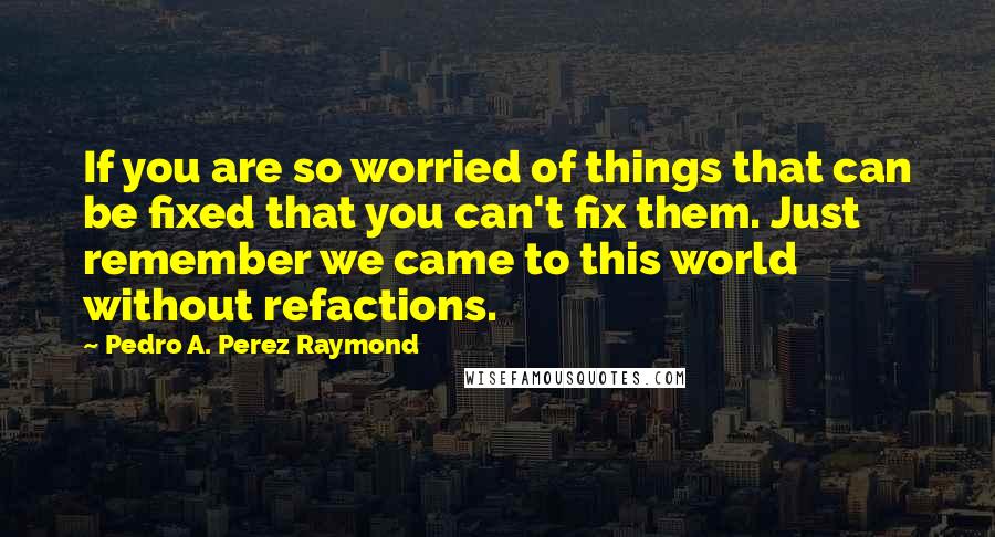 Pedro A. Perez Raymond Quotes: If you are so worried of things that can be fixed that you can't fix them. Just remember we came to this world without refactions.