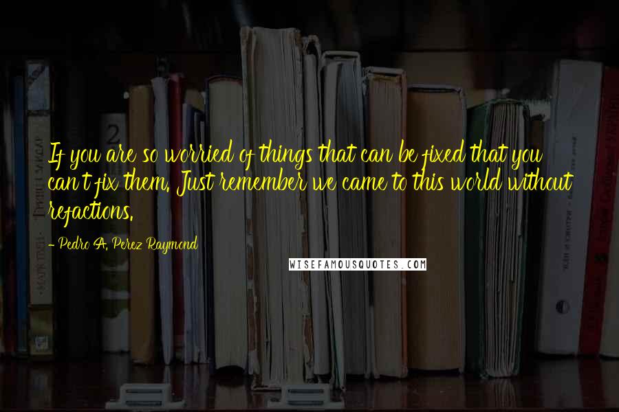 Pedro A. Perez Raymond Quotes: If you are so worried of things that can be fixed that you can't fix them. Just remember we came to this world without refactions.