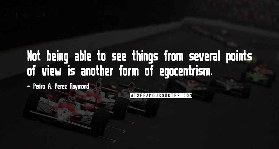 Pedro A. Perez Raymond Quotes: Not being able to see things from several points of view is another form of egocentrism.