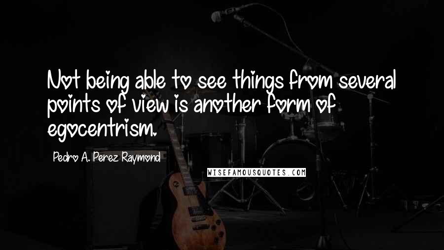 Pedro A. Perez Raymond Quotes: Not being able to see things from several points of view is another form of egocentrism.