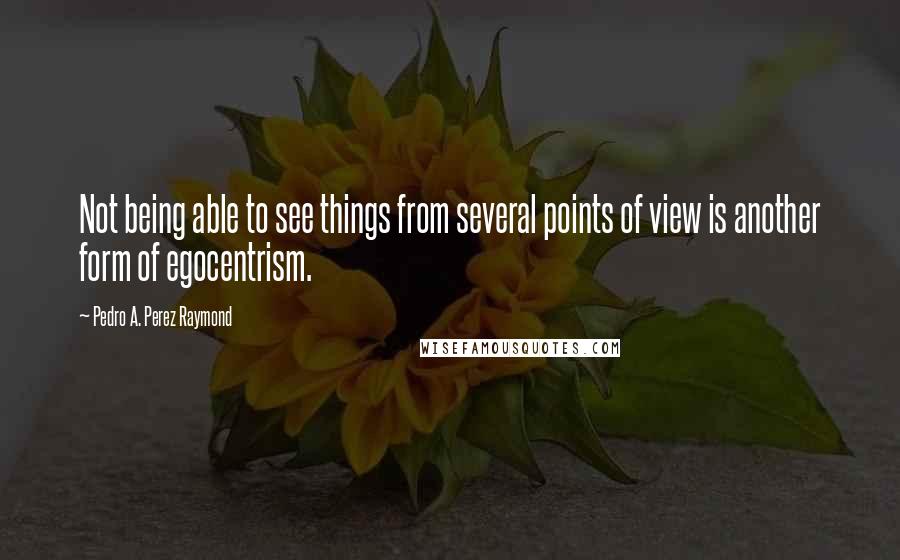 Pedro A. Perez Raymond Quotes: Not being able to see things from several points of view is another form of egocentrism.