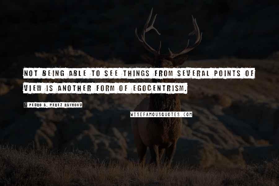 Pedro A. Perez Raymond Quotes: Not being able to see things from several points of view is another form of egocentrism.
