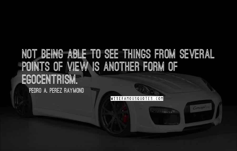 Pedro A. Perez Raymond Quotes: Not being able to see things from several points of view is another form of egocentrism.