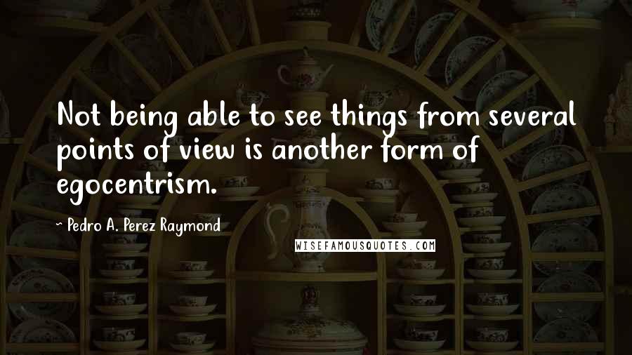 Pedro A. Perez Raymond Quotes: Not being able to see things from several points of view is another form of egocentrism.