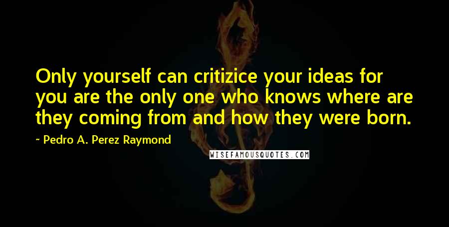 Pedro A. Perez Raymond Quotes: Only yourself can critizice your ideas for you are the only one who knows where are they coming from and how they were born.