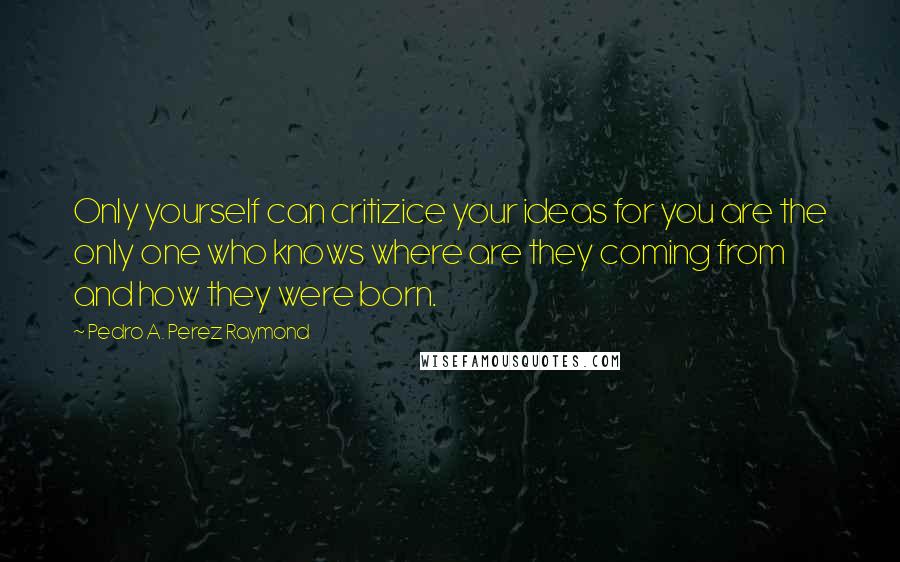 Pedro A. Perez Raymond Quotes: Only yourself can critizice your ideas for you are the only one who knows where are they coming from and how they were born.