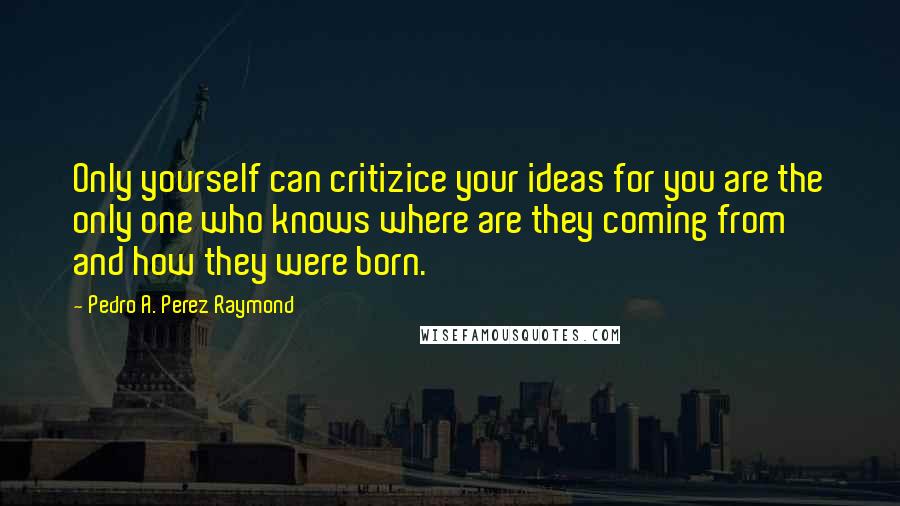 Pedro A. Perez Raymond Quotes: Only yourself can critizice your ideas for you are the only one who knows where are they coming from and how they were born.