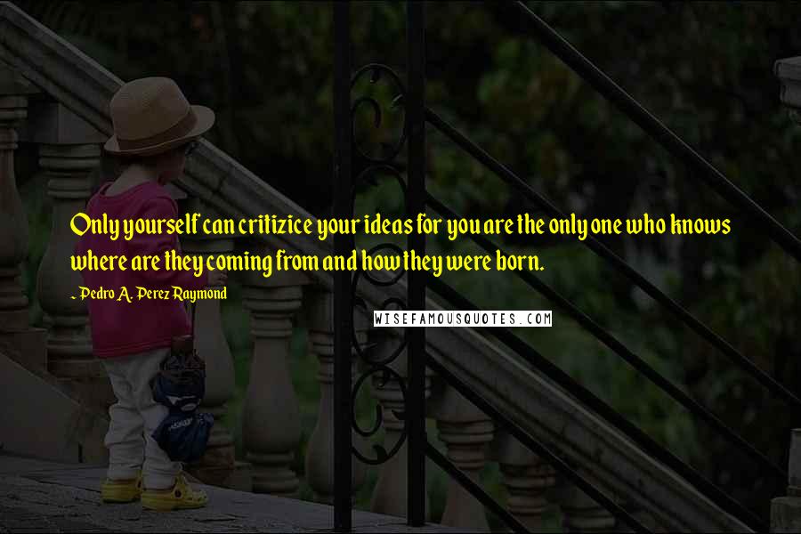 Pedro A. Perez Raymond Quotes: Only yourself can critizice your ideas for you are the only one who knows where are they coming from and how they were born.