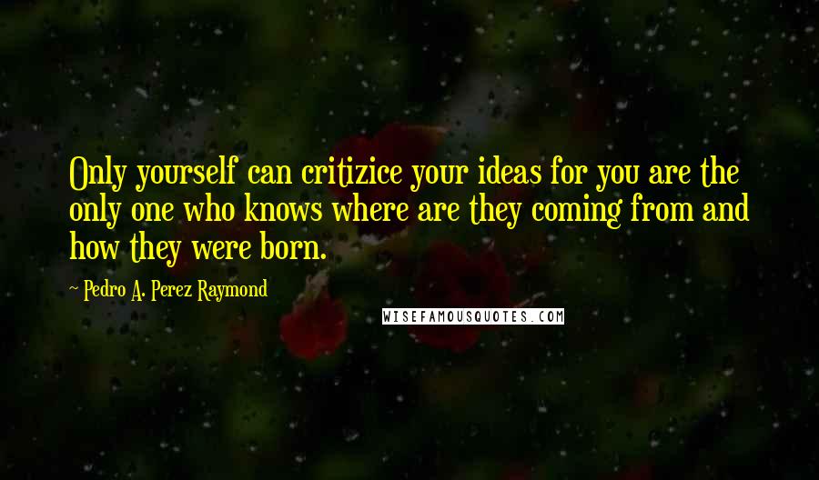 Pedro A. Perez Raymond Quotes: Only yourself can critizice your ideas for you are the only one who knows where are they coming from and how they were born.