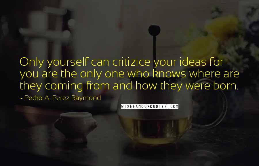 Pedro A. Perez Raymond Quotes: Only yourself can critizice your ideas for you are the only one who knows where are they coming from and how they were born.