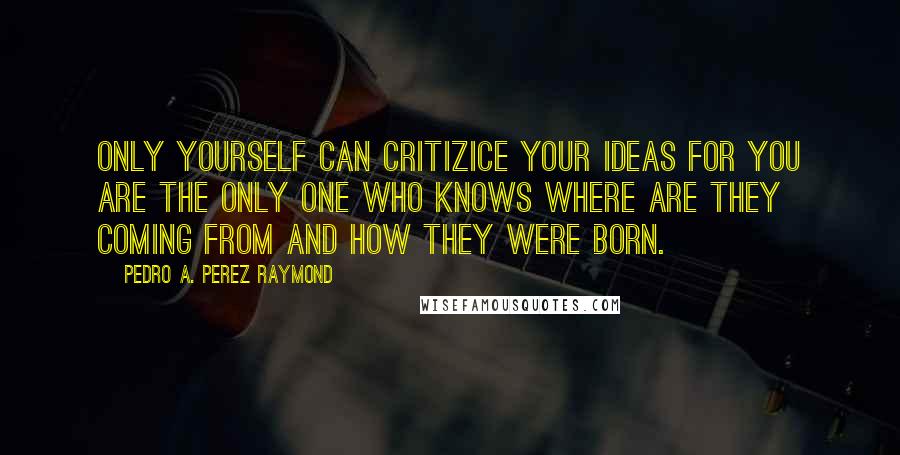 Pedro A. Perez Raymond Quotes: Only yourself can critizice your ideas for you are the only one who knows where are they coming from and how they were born.