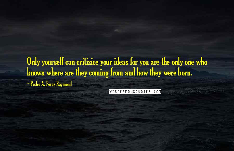 Pedro A. Perez Raymond Quotes: Only yourself can critizice your ideas for you are the only one who knows where are they coming from and how they were born.