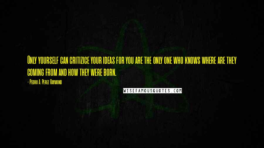 Pedro A. Perez Raymond Quotes: Only yourself can critizice your ideas for you are the only one who knows where are they coming from and how they were born.