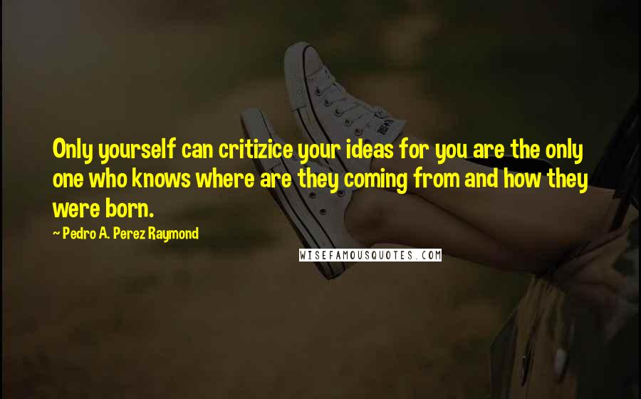 Pedro A. Perez Raymond Quotes: Only yourself can critizice your ideas for you are the only one who knows where are they coming from and how they were born.