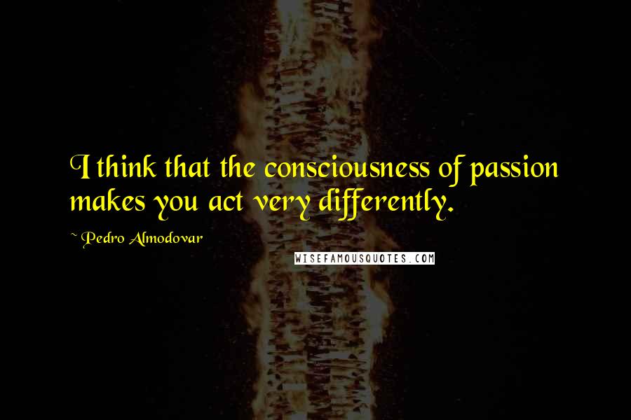 Pedro Almodovar Quotes: I think that the consciousness of passion makes you act very differently.