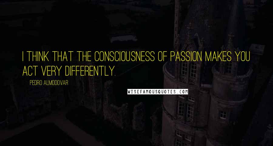 Pedro Almodovar Quotes: I think that the consciousness of passion makes you act very differently.