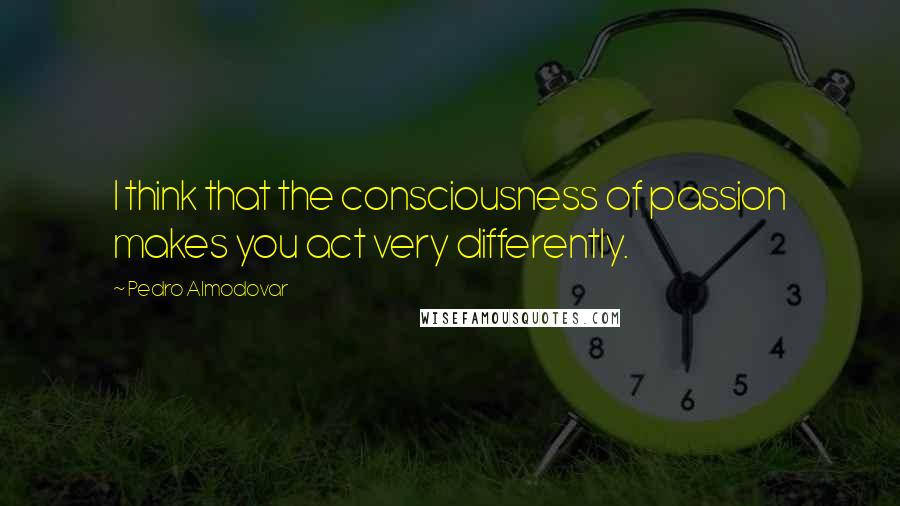 Pedro Almodovar Quotes: I think that the consciousness of passion makes you act very differently.