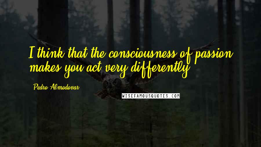 Pedro Almodovar Quotes: I think that the consciousness of passion makes you act very differently.