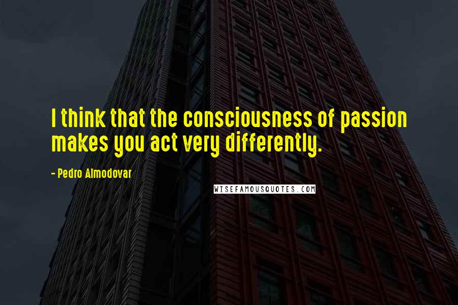 Pedro Almodovar Quotes: I think that the consciousness of passion makes you act very differently.