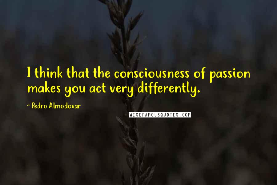 Pedro Almodovar Quotes: I think that the consciousness of passion makes you act very differently.