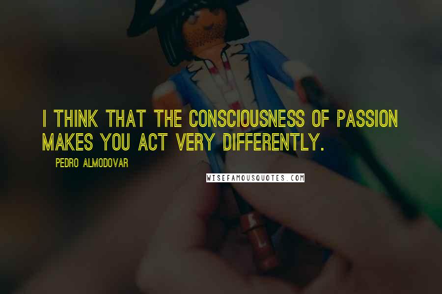 Pedro Almodovar Quotes: I think that the consciousness of passion makes you act very differently.