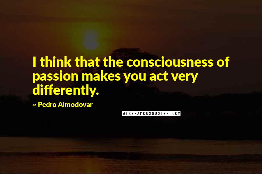 Pedro Almodovar Quotes: I think that the consciousness of passion makes you act very differently.