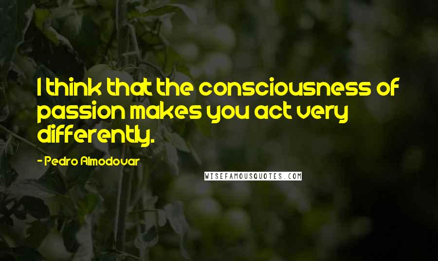 Pedro Almodovar Quotes: I think that the consciousness of passion makes you act very differently.