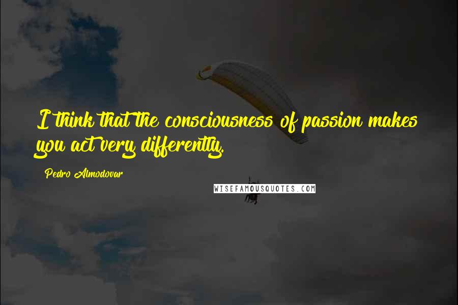 Pedro Almodovar Quotes: I think that the consciousness of passion makes you act very differently.