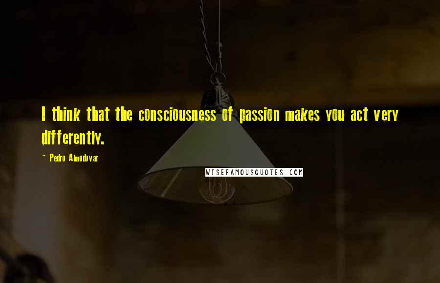 Pedro Almodovar Quotes: I think that the consciousness of passion makes you act very differently.