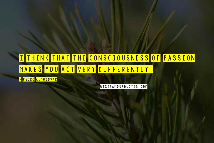 Pedro Almodovar Quotes: I think that the consciousness of passion makes you act very differently.