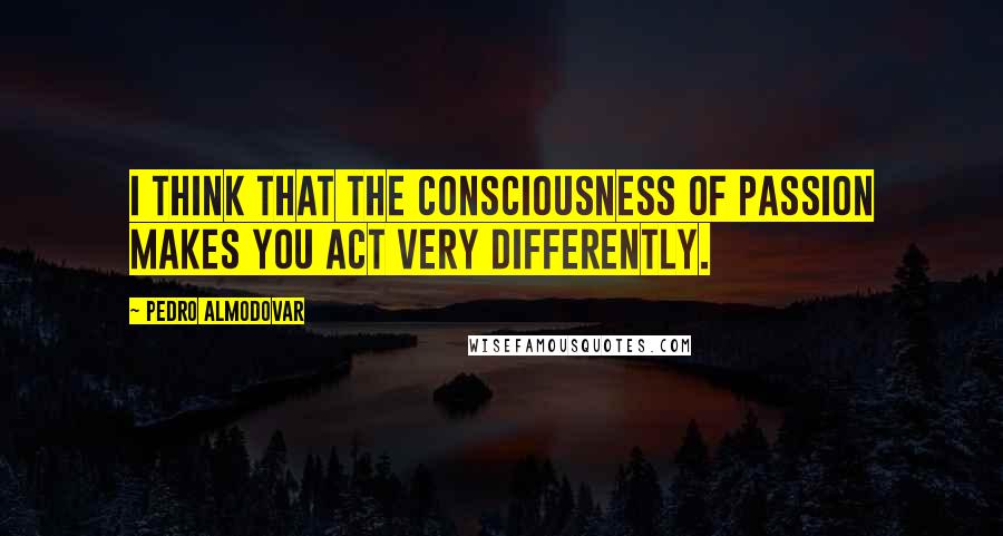 Pedro Almodovar Quotes: I think that the consciousness of passion makes you act very differently.